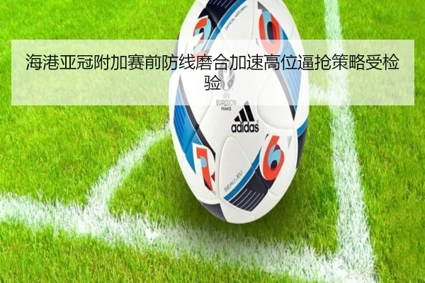 海港亚冠附加赛前防线磨合加速高位逼抢策略受检验