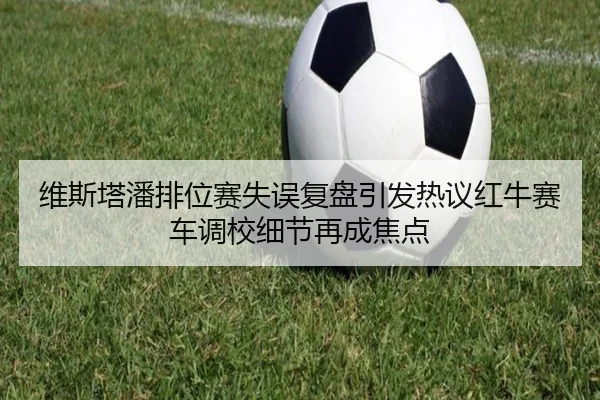 维斯塔潘排位赛失误复盘引发热议红牛赛车调校细节再成焦点