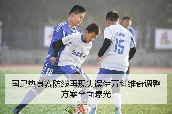 国足热身赛防线再现失误伊万科维奇调整方案全面曝光